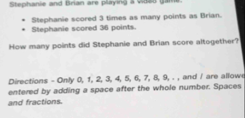 Stephanie and Brian are playing a video game. 
Stephanie scored 3 times as many points as Brian. 
Stephanie scored 36 points. 
How many points did Stephanie and Brian score altogether? 
Directions - Only 0, 1, 2, 3, 4, 5, 6, 7, 8, 9, . , and / are allowe 
entered by adding a space after the whole number. Spaces 
and fractions.