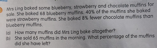 Mrs Ling baked some blueberry, strawberry and chocolate muffins for 
sale. She baked 68 blueberry muffins. 40% of the muffins she baked 
were strawberry muffins. She baked 8% fewer chocolate muffins than 
blueberry muffins. 
(a) How many muffins did Mrs Ling bake altogether? 
(b) She sold 65 muffins in the morning. What percentage of the muffins 
did she have left?