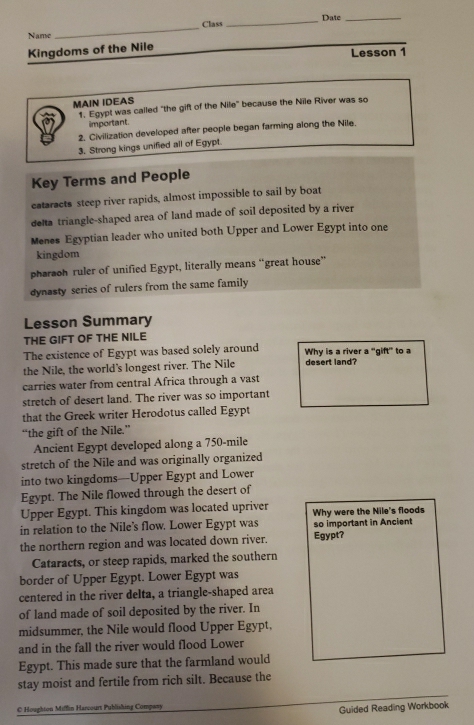 Class _Date_
Name
_
Kingdoms of the Nile
Lesson 1
MAIN IDEAS
1. Egypt was called "the gift of the Nile" because the Nile River was so
important
2. Civilization developed after people began farming along the Nile
3. Strong kings unified all of Egypt
Key Terms and People
cataracts steep river rapids, almost impossible to sail by boat
dea triangle-shaped area of land made of soil deposited by a river
Menes Egyptian leader who united both Upper and Lower Egypt into one
kingdom
pharaoh ruler of unified Egypt, literally means “great house”
dynasty series of rulers from the same family
Lesson Summary
THE GIFT OF THE NILE
The existence of Egypt was based solely around Why is a river a "gift' to a
the Nile, the world's longest river. The Nile desert land?
carries water from central Africa through a vast
stretch of desert land. The river was so important
that the Greek writer Herodotus called Egypt
“the gift of the Nile.”
Ancient Egypt developed along a 750-mile
stretch of the Nile and was originally organized
into two kingdoms—Upper Egypt and Lower
Egypt. The Nile flowed through the desert of
Upper Egypt. This kingdom was located upriver
in relation to the Nile's flow. Lower Egypt was Why were the Nile's floods
so important in Ancient
the northern region and was located down river. Egypt?
Cataracts, or steep rapids, marked the southern
border of Upper Egypt. Lower Egypt was
centered in the river delta, a triangle-shaped area
of land made of soil deposited by the river. In
midsummer, the Nile would flood Upper Egypt,
and in the fall the river would flood Lower
Egypt. This made sure that the farmland would
stay moist and fertile from rich silt. Because the
C Houghton Miffin Harcourt Publishing Compwy
Guided Reading Workbook