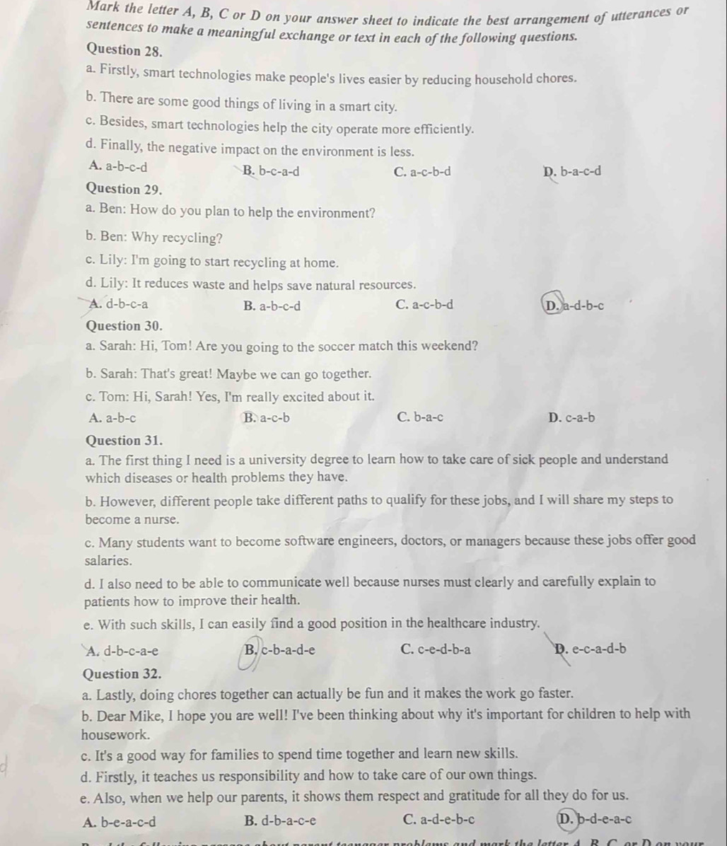 Mark the letter A, B, C or D on your answer sheet to indicate the best arrangement of utterances or
sentences to make a meaningful exchange or text in each of the following questions.
Question 28.
a. Firstly, smart technologies make people's lives easier by reducing household chores.
b. There are some good things of living in a smart city.
c. Besides, smart technologies help the city operate more efficiently.
d. Finally, the negative impact on the environment is less.
A. a-b-c-d
B. b-c-a-d C. a-c-b-d D. b-a-c-d
Question 29.
a. Ben: How do you plan to help the environment?
b. Ben: Why recycling?
c. Lily: I'm going to start recycling at home.
d. Lily: It reduces waste and helps save natural resources.
A. d-b-c-a B. a-b-c-d C. a-c-b-d D. a-d-b-c
Question 30.
a. Sarah: Hi, Tom! Are you going to the soccer match this weekend?
b. Sarah: That's great! Maybe we can go together.
c. Tom: Hi, Sarah! Yes, I'm really excited about it.
A. a-b-c B. a-c-b C. b-a-c D. c-a-b
Question 31.
a. The first thing I need is a university degree to learn how to take care of sick people and understand
which diseases or health problems they have.
b. However, different people take different paths to qualify for these jobs, and I will share my steps to
become a nurse.
c. Many students want to become software engineers, doctors, or managers because these jobs offer good
salaries.
d. I also need to be able to communicate well because nurses must clearly and carefully explain to
patients how to improve their health.
e. With such skills, I can easily find a good position in the healthcare industry.
A. d-b-c-a-e B. c-b -a-d-e C. c-e-d-b-a D. e-c-a-d-b
Question 32.
a. Lastly, doing chores together can actually be fun and it makes the work go faster.
b. Dear Mike, I hope you are well! I've been thinking about why it's important for children to help with
housework.
c. It's a good way for families to spend time together and learn new skills.
d. Firstly, it teaches us responsibility and how to take care of our own things.
e. Also, when we help our parents, it shows them respect and gratitude for all they do for us.
A. b-e-a-c-d B. d-b-a-c-e C. a-d-e-b-c D. b-d-e-a-c