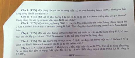 [TTN] Một bóng đèn sợi đổt có công suất 100 W tiêu thụ năng lượng 1000 J. Thời gian thấp 
sáng bóng đèn là bao nhiêu s? 
Câu 2: [TTN] Một vật có khỏi lượng 1 kg rợi tự đo từ độ cao h=50cm
Động năng của vật ngay trước khi chạm đất là bao nhiệ? xuống đất, lấy g=10m/s^2. 
Câu 3: [TTN] Một ô tô trọng lượng 5000 N, chuyển động thắng đều trên đoạn đường phầng ngang dài
3 km. Cho biết hệ số ma sát của mặt đường là 0,08. Tính công thực hiện bởi động cơ ô tô trên đoạn đường 
này. 
Cầu 4: [TTN] Một vật khỏi lượng 200 gam được thá rợi tự do từ vị trí có thể năng bằng 40 J, bộ qua 
mọi ma sát, lấy g=10m/s^2 Tinh độ cao của vật khi thể năng bằng ba lần động năng. 
Câu 5: [TTN] Một cái thước nhẹ có trục quay cổ định, tác dụng lên thước một lực có độ lớn 5 N và 
cánh tay đòn là 40 cm thi moment lực đó có độ lớn là bao nhiều? 
Cầu 6: [TTN] Một xe bán tài có khổi lượng 2 tần, hiệu suất của xe là 25%. Tìm số lit xăng cần dùng 
đé xe tăng tốc đều từ trạng thái nghi đến tốc độ 15 m/s. Biết năng lượng chứa trong 3, 8 lit xăng là 
L 3.10^2J. 
_hết_