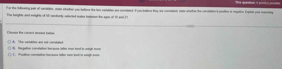 This question: 6 point(s) possible
For the following pair of variables, state whether you believe the two variables are correlated. If you believe they are correlated, state whether the correlation is positive or negative. Explain your reasoning
The heights and weights of 50 randomly selected males between the ages of 10 and 21
Choose the correct answer below
A. The variables are not correlated
B. Negative correlation because taller men tend to weigh more
C. Positive correlation because taller men tend to weigh more