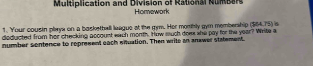 Multiplication and Division of Rational Numbers 
Homework 
1. Your cousin plays on a basketball league at the gym. Her monthly gym membership ($64.75) is 
deducted from her checking account each month. How much does she pay for the year? Write a 
number sentence to represent each situation. Then write an answer statement.