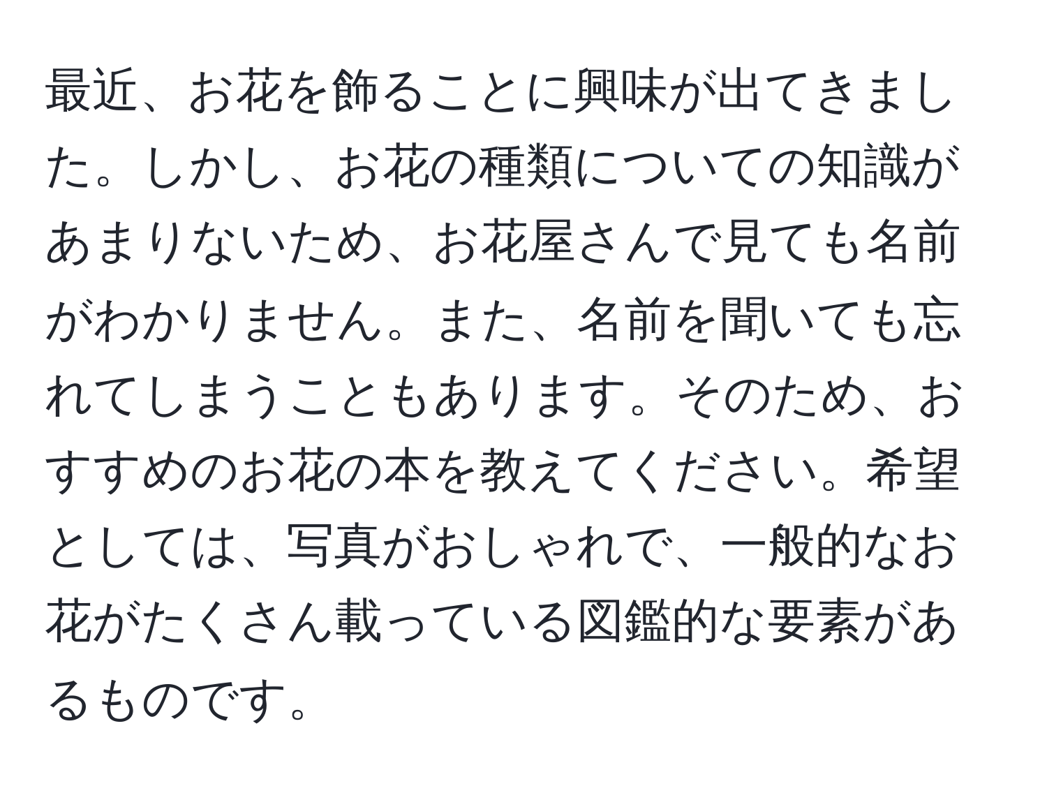 最近、お花を飾ることに興味が出てきました。しかし、お花の種類についての知識があまりないため、お花屋さんで見ても名前がわかりません。また、名前を聞いても忘れてしまうこともあります。そのため、おすすめのお花の本を教えてください。希望としては、写真がおしゃれで、一般的なお花がたくさん載っている図鑑的な要素があるものです。