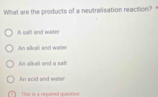 What are the products of a neutralisation reaction? *
A salt and water
An alkali and water
An alkali and a salt
An acid and water
1 This is a required question