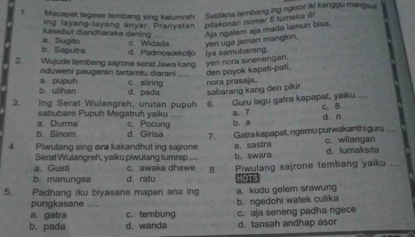 Macapat tegese tembang sing kalumrah Setitikna tembang ing ngisor iki kanggo mangsuli
ing layang-layang anyar. Pranyatan pitakonan nomer 6 tumeka 8!
kasebut diandharake dening ....
Aja ngalem aja mada lamun bisa,
a. Sugito c. Widada yen uga jaman mangkin,
b. Saputra d.Padmosoekotjo iya samubarang,
2. Wujude tembang sajrone serat Jawa kang yen nora sinenengan,
nduweni paugeran tartamtu diarani .... den poyok kapati-pati,
a. pupuh c. sliring nora prasaja,
b. ulihan d. pada
sabarang kang den pikir.
3. Ing Serat Wulangreh, urutan pupuh 6. Guru lagu gatra kapapat, yaiku_
c. 8
sabubare Pupuh Megatruh yaiku ....
a. 7
a. Durma c. Pocung b.a dàn
b.Sinom d. Girisa 7. Gatra kapapat, ngemu purwakanthi gur .. ..
4 Piwulang sing ora kakandhut ing sajrone c.wilangan
a.sastra
Serat Wulangreh, yaiku piwulang tumrap .... b. swara d. lumaksita
a. Gusti c. awake dhewe 8. Piwulang sajrone tembang yaiku ....
b. manungsa d. ratu HOTS
5. Padhang iku biyasane mapan ana ing a. kudu gelem srawung
pungkasane ....
b. ngedohi watek culika
a. gatra c. tembung
c. aja seneng padha ngece
b. pada d. wanda d. tansah andhap asor