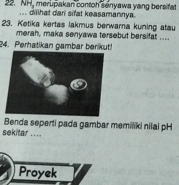 NH_3 merupakan contoh senyawa yang bersifat 
... dilihat dari sifat keasamannya. 
23. Ketika kertas lakmus berwarna kuning atau 
merah, maka senyawa tersebut bersifat .... 
24. Perhatikan gambar berikut! 
Benda seperti pada gambar memiliki nilai pH 
sekitar .... 
Proyek