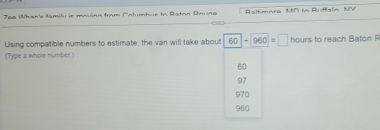 7ee When'c family is maving from Columbue to Raton Dauna Raltimora MD to Ruffaln NV
Using compatible numbers to estimate, the van will take about 60/ 960=□ hours to reach Baton R
(Type a whole number.)
60
97
970
960