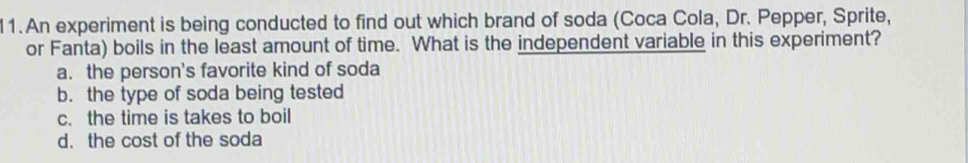 An experiment is being conducted to find out which brand of soda (Coca Cola, Dr. Pepper, Sprite,
or Fanta) boils in the least amount of time. What is the independent variable in this experiment?
a. the person's favorite kind of soda
b. the type of soda being tested
c. the time is takes to boil
d. the cost of the soda