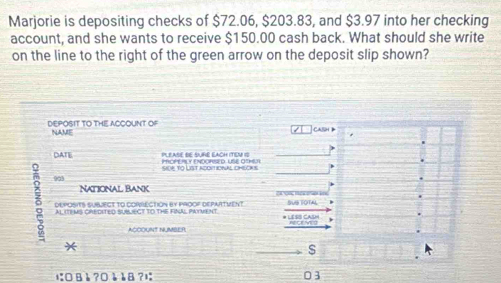 Marjorie is depositing checks of $72.06, $203.83, and $3.97 into her checking 
account, and she wants to receive $150.00 cash back. What should she write 
on the line to the right of the green arrow on the deposit slip shown? 
DEPOSIT TO THE ACCOUNT OF CASH 
NAME 
DATE PLEASE BE SURE EACH ITEN 1S 
PACPERLY ENDORSED: USE OTMEA 
SILP TO LIST ADOITIONAL CHECKS
903
National Bank 
δ DEPOSITS SUBJECT TO CORRECTION BY PROOF DEPARTVENT SUB TOTAL 
AL ITEMS CREDITED SUBLECT TO THE FINAL PAYMENT. LESS CASH 
ACOOUNT NUMBER RECEVED 
*
$
に08è ?0èà8?l 03