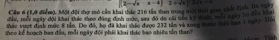 [(2-sqrt(x)x-4) 2+sqrt(x)|2sqrt(x)-x
Câu 6 (1,0 điễm). Một đội thợ mỏ cần khai thác 216 tấn than trong một thời gian nhất định. Ba ngày 
đầu, mỗi ngày đội khai thác theo đúng định mức, sau đó do cải tiến kỹ thuật, mỗi ngày họ đều khai 
thác vượt định mức 8 tấn. Do đó, họ đã khai thác được 232 tấn và xong trước thời hạn 1 ngày. Hỏi 
theo kể hoạch ban đầu, mỗi ngày đội phải khai thác bao nhiêu tấn than?
16cm Tính