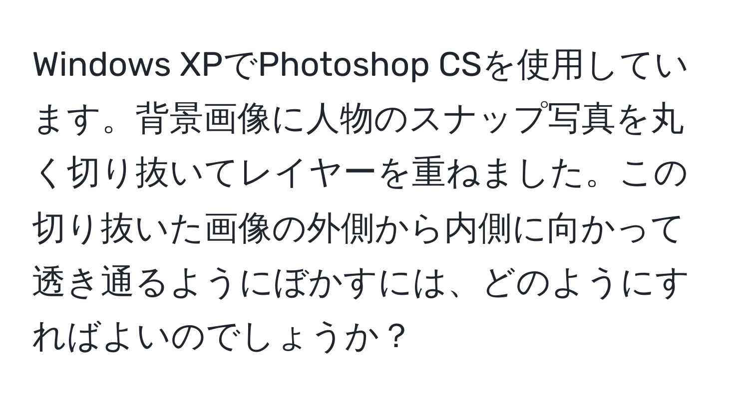 Windows XPでPhotoshop CSを使用しています。背景画像に人物のスナップ写真を丸く切り抜いてレイヤーを重ねました。この切り抜いた画像の外側から内側に向かって透き通るようにぼかすには、どのようにすればよいのでしょうか？