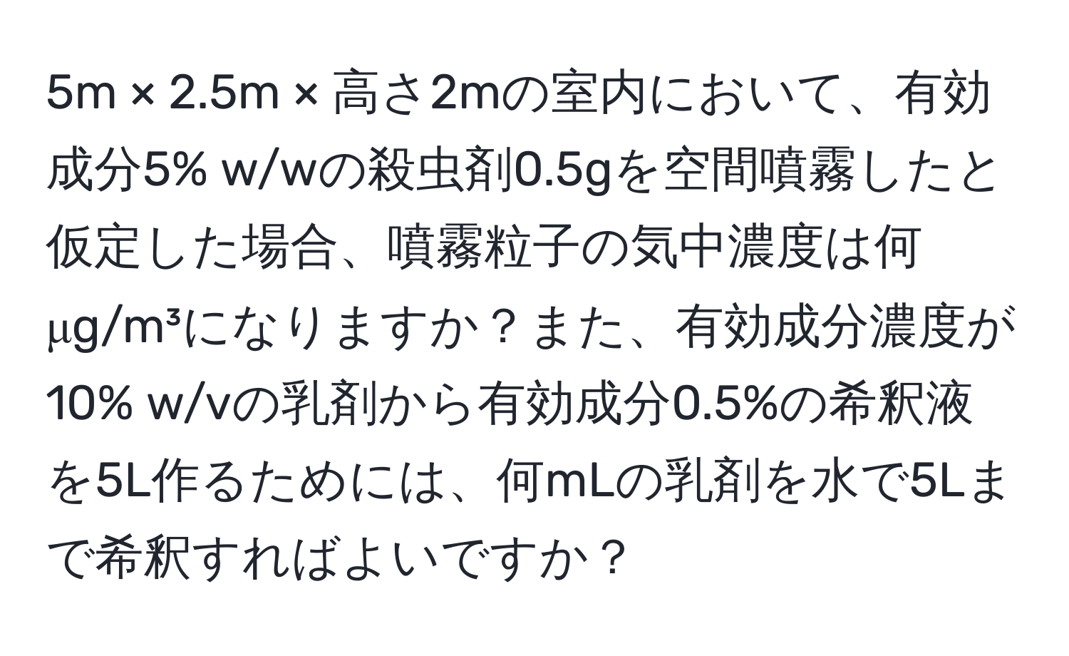 5m × 2.5m × 高さ2mの室内において、有効成分5% w/wの殺虫剤0.5gを空間噴霧したと仮定した場合、噴霧粒子の気中濃度は何μg/m³になりますか？また、有効成分濃度が10% w/vの乳剤から有効成分0.5%の希釈液を5L作るためには、何mLの乳剤を水で5Lまで希釈すればよいですか？