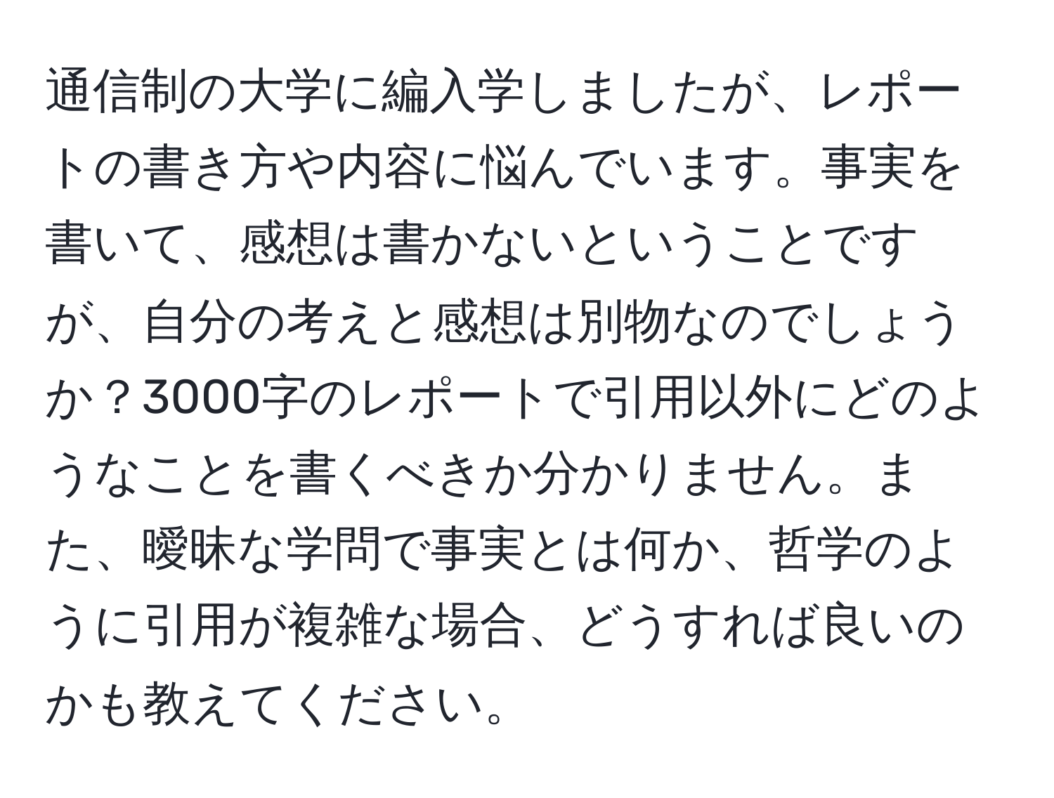 通信制の大学に編入学しましたが、レポートの書き方や内容に悩んでいます。事実を書いて、感想は書かないということですが、自分の考えと感想は別物なのでしょうか？3000字のレポートで引用以外にどのようなことを書くべきか分かりません。また、曖昧な学問で事実とは何か、哲学のように引用が複雑な場合、どうすれば良いのかも教えてください。