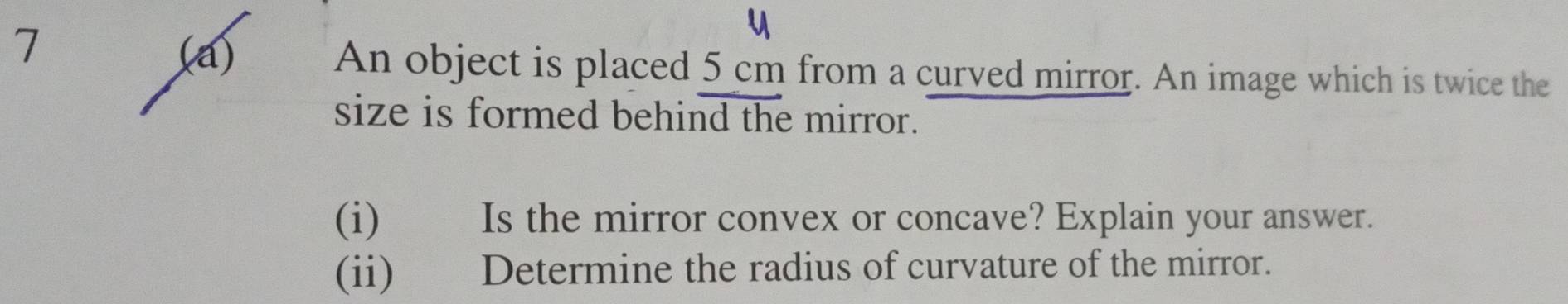 7 
(a) An object is placed 5 cm from a curved mirror. An image which is twice the 
size is formed behind the mirror. 
(i) Is the mirror convex or concave? Explain your answer. 
(ii) Determine the radius of curvature of the mirror.