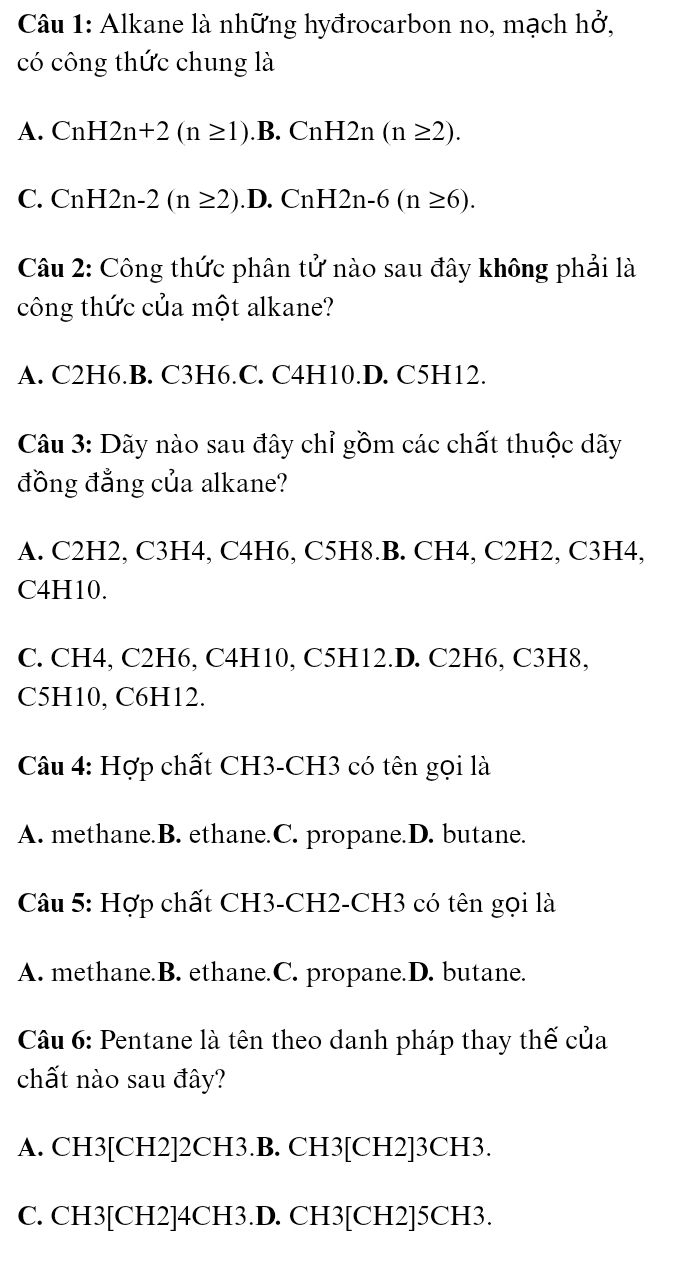 Alkane là những hyđrocarbon no, mạch h0^2, 
có công thức chung là
A. CnH2n+2(n≥ 1). .B. CnH2n(n≥ 2).
C. CnH2n-2(n≥ 2).D. Cr H2n-6(n≥ 6). 
Câu 2: Công thức phân tử nào sau đây không phải là
công thức của một alkane?
A. C2H6.B. C3H6.C. C4H10.D. C5H12.
Câu 3: Dãy nào sau đây chỉ gồm các chất thuộc dãy
đồng đẳng của alkane?
A. C2H2, C3H4, C4H6, C5H8.B. CH4, C2H2, C3H4,
C4H10.
C. CH4, C2H6, C4H10, C5H12.D. C2H6, C3H8,
C5H10, C6H12.
Câu 4: Hợp chất CH3-CH3 có tên gọi là
A. methane.B. ethane.C. propane.D. butane.
Câu 5: Hợp chất CH3-CH2-CH3 có tên gọi là
A. methane.B. ethane.C. propane.D. butane.
Câu 6: Pentane là tên theo danh pháp thay thế của
chất nào sau đây?
A. CH3 [CH2] 2CH3.B. CH3 [CH2] 3CH3.
C. CH3 [CH2] 4CH3.D. CH3 [CH2] 5CH3.