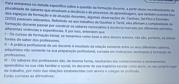 Para entrarmos no debate específico sobre a questão da formação docente, a partir desse reconhecimento da
pluralidade de saberes que envolvem a docência e de processos de aprendizagens, que também ocorrem fora
dos espaços de formação e de atuação docentes, algumas observações de Cardoso, Del Pino e Dorneles
(2012) parecem relevantes. Referindo-se aos trabalhos de Gauthier e Tardif, eles afirmam a complexidade da
formação docente passar por construir os saberes necessários à docência marcado por diferentes períodos,
diferentes vivências e experiências. E por isso, entendem que:
I - Os cursos de formação inicial, se tomarmos como base a obra desses autores, não são, portanto, as únicas
fontes de saber dos professores.
II - A prática profissional de um docente é resultado da relação existente entre os seus diferentes saberes,
adquiridos não somente na sua preparação profissional, cursada em instituições destinadas à formação de
professores.
III - Os saberes dos professores são, da mesma forma, resultantes dos conhecimentos e ensinamentos
aprendidos na sua vida familiar e social, no decorrer de sua trajetória escolar como aluno, no seu próprio lugar
de trabalho, por meio das relações estabelecidas com alunos e colegas de profissão.
Estão corretas as afirmativas: