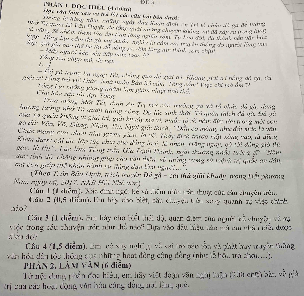 ÐE 3.
PHÀN 1. ĐQC HIEU (4 điểm)
Đọc văn bản sau và trả lời các câu hồi bên dưới:
Thông lệ hàng năm, những ngày đầu Xuán đình An Trị tổ chức đá gà đề tưởng
nhớ Tả quân Lê Văn Duyệt, để tổống quái những chuyện không vui đã xảy ra trong làng
và cũng để nhóm thêm lửa ẩm tình làng nghĩa xóm. Tự bao đời, đã thành nếp văn hỏa
làng. Tổng Lui cầm đá gà vui Xuân, nghĩa là cầm cái truyền thống do người làng vun
đắp, giữ gìn bao thế hệ thì dễ dàng gì, dân làng nín thinh cam chịu!
- Mấy người kéo đến đây mần loạn à?
Tổng Lụi chụp mũ, đe nẹt.
[.]
- Đá gà trong ba ngày Tết, chẳng qua để giải tri. Không giải tri bằng đá gà, thì
giải trí bằng trò vui khác. Nhà nước Bao hộ cấm, Tổng cấm! Việc chi mà ẩm ĩ?
Tổng Lụi xuống giọng nhằm làm giảm nhiệt tình thế.
Chú Sáu sấn tới dạy Tổng:
- Trưa mồng Một Tết, đình An Trị mở cửa trường gà và tổ chức đá gà, dâng
hương tưởng nhớ Tả quân tướng công. Do lúc sinh thời, Tả quân thích đá gà. Đá gà
của Tả quân không vì giải trí, giải khuây mà vì, muốn tỏ rõ năm đức lớn trong một con
gà đá: Văn, Võ, Dũng, Nhân, Tín. Ngài giải thích: “Đầu có mồng, như đội mão là văn.
Chận mang cựa nhọn như gươm giáo, là võ. Thấy địch trước mặt xông vào, là dũng.
Kiếm được cái ăn, lập tức chia cho đồng loại, là nhân. Hằng ngày, cứ tới đúng giờ thì
gáy, là tín”. Lúc làm Tổng trấn Gia Định Thành, ngài thường nhắc tướng sĩ: “Năm
đức tính đó, chăng những giúp cho văn thần, võ tướng trong sứ mệnh trị quốc an dân,
mà còn giúp thế nhân hành xử đúng đạo làm người ... '.
(Theo Trần Bảo Định, trích truyện Đá gà - cái thú giải khuây, trong Đất phương
Nam ngày cũ, 2017, NXB Hội Nhà văn)
Câu 1 (1 điểm). Xác định ngôi kể và điểm nhìn trần thuật của câu chuyện trên.
Câu 2 (0,5 điểm). Em hãy cho biết, câu chuyện trên xoay quanh sự việc chính
nào?
Câu 3 (1 điểm). Em hãy cho biết thái độ, quan điểm của người kể chuyện về sự
việc trong câu chuyện trên như thể nào? Dựa vào dầu hiệu nào mà em nhận biết được
điều đó?
Câu 4 (1,5 điểm). Em có suy nghĩ gì về vai trò bảo tồn và phát huy truyền thống
văn hóa dân tộc thông qua những hoạt động cộng đồng (như lễ hội, trò chơi,...).
PHÀN 2. LÀM VĂN (6 điểm)
Từ nội dung phần đọc hiểu, em hãy viết đoạn văn nghị luận (200 chữ) bàn về giá
trị của các hoạt động văn hóa cộng đông nơi làng quê.