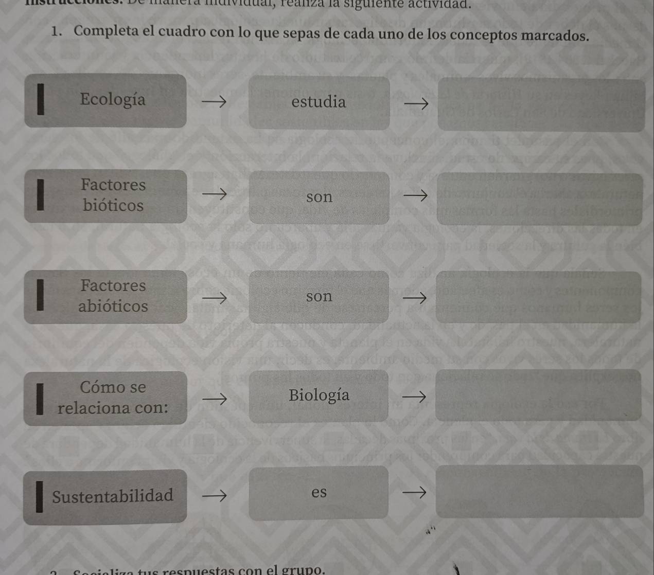 lanera mdividual, realza la siguiente actividad. 
1. Completa el cuadro con lo que sepas de cada uno de los conceptos marcados. 
Ecología estudia 
Factores 
bióticos 
son 
Factores 
abióticos 
son 
Cómo se 
Biología 
relaciona con: 
Sustentabilidad es 
t s respuestas con el gruno.