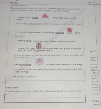 esung) 
Let's See Guided Activity 1 
Directions: Read the selection carefully Choose the mearing of each underlined 
word from the parenthesis. Write your answer on your answer sheet 
crown . 1. Seated on his throne , King Midas wore a golden 
(a seat occupied by dignitary or with royal power, a rocking chair for bishop) 
2. The King's palace was surrounded by a gigantic guard. 
(giant, tiny) 
3. He had golden rings on each of his fingers and held a golden 
scepter. His _vest 
even his shoes had gold ornaments. was embroidered with golden thread and ewns) 
(a sleeveless garment worn on the upper part of the body, a clothing worn all 
over the body! Doyew 
sn-3ed 
4. The glamorous lady entertains the visitors. She keeps Sw 3u 
on smiling while she performs her dance. She difinitely enjoys what uisued 
she is doing. SueAju e3w 
(charming , unattractive) jnx eu jewn3 
15t es 
lueAex 
Assessment 1 JpoW 
What visual elements were used in the text that contribute to the meaning of the ： eAS 
text ? 012!∧ 
jo eaw