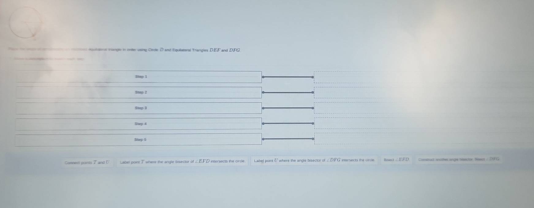 menionn equilisteral triangle in order using Circle D and Equilateral Triangles DEF and D. FG
Step 1
Step 2
Step 3
Step 4
Step 5
Connect goints T and l Label point 7 where the angle bisector of ∠ EFD intersects the circle Labe) point [ where the angle bisector of ea∠ EFD Constract another angle besector. Bisect . DF G