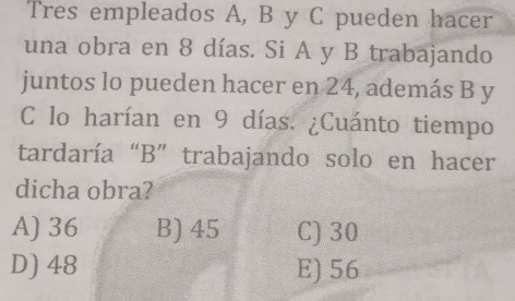 Tres empleados A, B y C pueden hacer
una obra en 8 días. Si A y B trabajando
juntos lo pueden hacer en 24, además B y
C lo harían en 9 días. ¿Cuánto tiempo
tardaría “B” trabajando solo en hacer
dicha obra?
A) 36 B) 45 C) 30
D) 48 E) 56