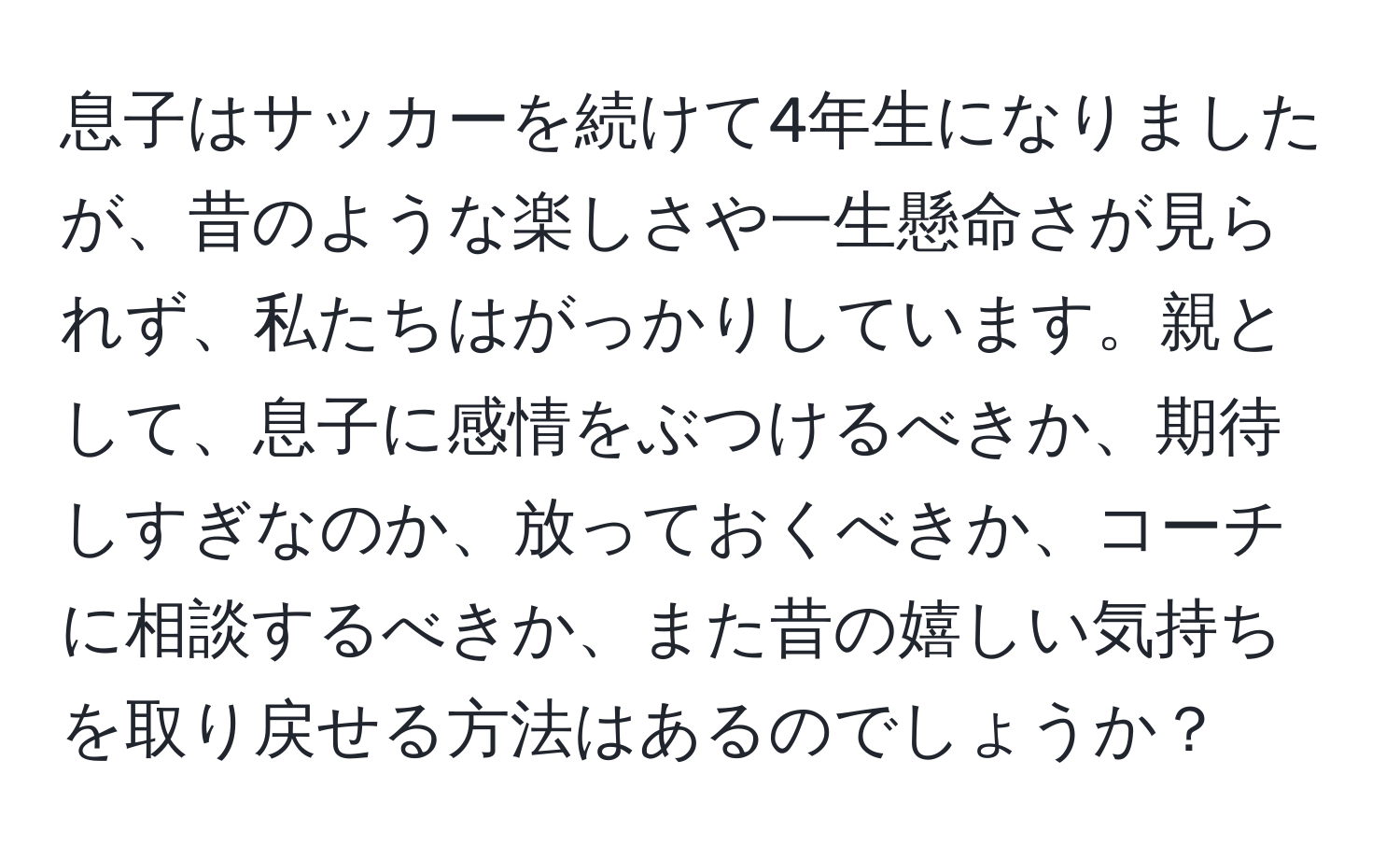 息子はサッカーを続けて4年生になりましたが、昔のような楽しさや一生懸命さが見られず、私たちはがっかりしています。親として、息子に感情をぶつけるべきか、期待しすぎなのか、放っておくべきか、コーチに相談するべきか、また昔の嬉しい気持ちを取り戻せる方法はあるのでしょうか？