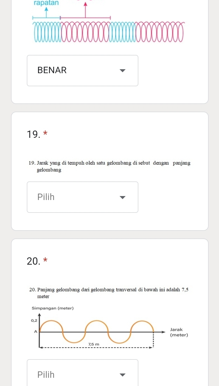 rapatan 
BENAR 
19. * 
19. Jarak yang di tempuh oleh satu gelombang di sebut dengan panjang 
gelombang 
Pilih
20. * 
20. Panjang gelombang dari gelombang tranversal di bawah ini adalah 7,5
meter
Simpangan (meter)
0,2
A 
Jarak 
(meter)
7,5 m
Pilih