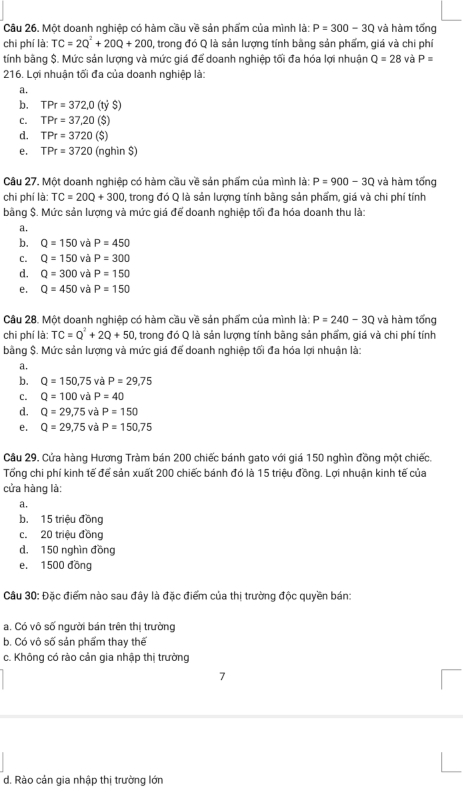 Một doanh nghiệp có hàm cầu về sản phẩm của mình là: P=300-3Q và hàm tổng
chi phí là: TC=2Q^2+20Q+200 1, trong đó Q là sản lượng tính bằng sản phẩm, giá và chi phí
tính bằng $. Mức sản lượng và mức giá để doanh nghiệp tối đa hóa lợi nhuận Q=28 và P=
216. Lợi nhuận tối đa của doanh nghiệp là:
a.
b. TPr=372,0(tyS)
C. TPr=37.20 ($)
d. TPr=3720 ($)
e. TPr=3720 (nghìn $)
Câu 27. Một doanh nghiệp có hàm cầu về sản phẩm của mình là: P=900-3Q và hàm tống
chi phí là: TC=20Q+300 , trong đó Q là sản lượng tính bằng sản phẩm, giá và chi phí tính
bằng $. Mức sản lượng và mức giá để doanh nghiệp tối đa hóa doanh thu là:
a.
b. Q=150 và P=450
C. Q=150 và P=300
d. Q=300 và P=150
e. Q=450 và P=150
Câu 28. Một doanh nghiệp có hàm cầu về sản phẩm của mình là: P=240-3Q và hàm tống
chī phí là: TC=Q^2+2Q+50 , trong đó Q là sản lượng tính bằng sản phẩm, giá và chi phí tính
bằng $. Mức sản lượng và mức giá để doanh nghiệp tối đa hóa lợi nhuận là:
a.
b. Q=150,75 và P=29,75
C. Q=100 và P=40
d. Q=29,75 và P=150
e. Q=29,75 và P=150,75
Câu 29. Cửa hàng Hương Tràm bán 200 chiếc bánh gato với giá 150 nghìn đồng một chiếc.
Tổng chi phí kinh tế để sản xuất 200 chiếc bánh đó là 15 triệu đồng. Lợi nhuận kinh tế của
cửa hàng là:
a.
b. 15 triệu đồng
c. 20 triệu đồng
d. 150 nghìn đồng
e. 1500 đồng
Câu 30: Đặc điểm nào sau đây là đặc điểm của thị trường độc quyền bán:
a. Có vô số người bán trên thị trường
b. Có vô số sản phẩm thay thế
c. Không có rào cản gia nhập thị trưởng
7
d. Rào cản gia nhập thị trường lớn