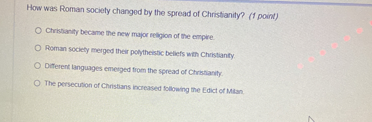 How was Roman society changed by the spread of Christianity? (1 point)
Christianity became the new major religion of the empire.
Roman society merged their polytheistic beliefs with Christianity.
Different languages emerged from the spread of Christianity.
The persecution of Christians increased following the Edict of Milan.