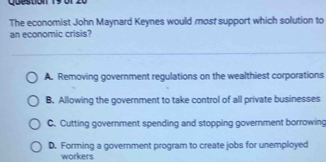 of
The economist John Maynard Keynes would most support which solution to
an economic crisis?
A. Removing government regulations on the wealthiest corporations
B. Allowing the government to take control of all private businesses
C. Cutting government spending and stopping government borrowing
D. Forming a government program to create jobs for unemployed
workers