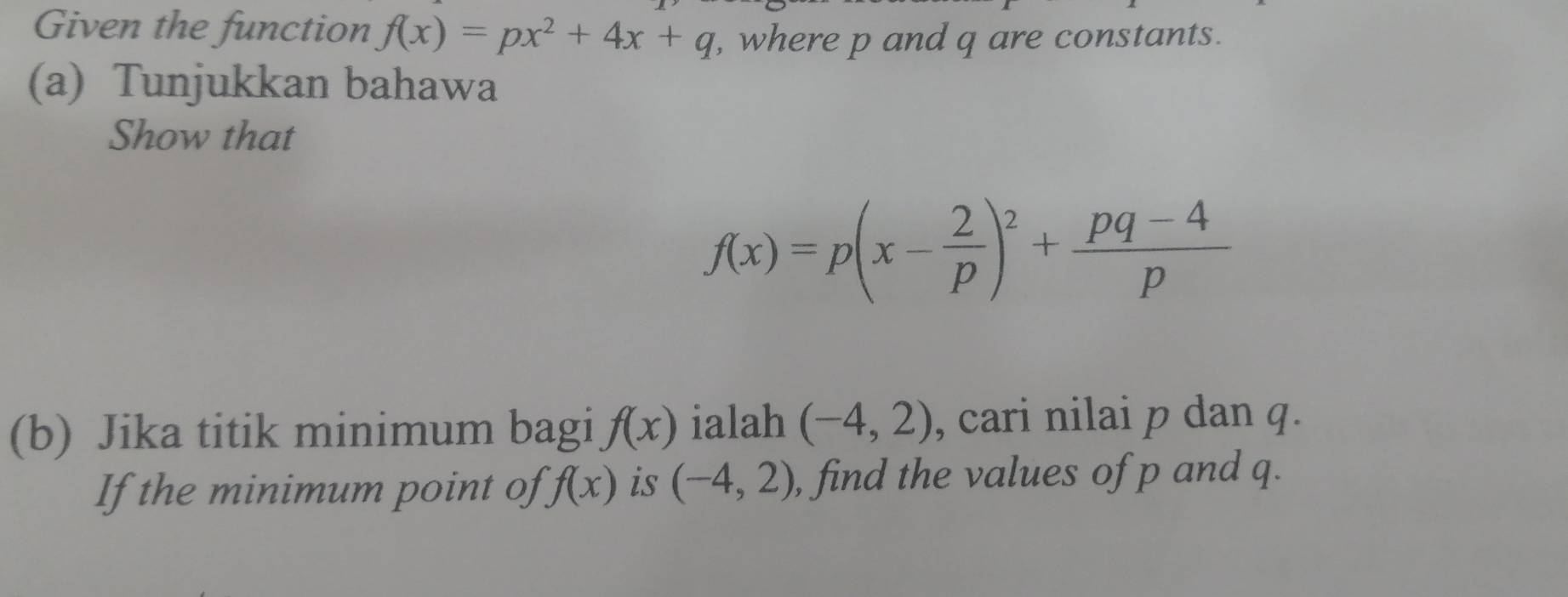 Given the function f(x)=px^2+4x+q , where p and q are constants. 
(a) Tunjukkan bahawa 
Show that
f(x)=p(x- 2/p )^2+ (pq-4)/p 
(b) Jika titik minimum bagi f(x) ialah (-4,2) , cari nilai p dan q. 
If the minimum point of f(x) is (-4,2) , find the values of p and q.