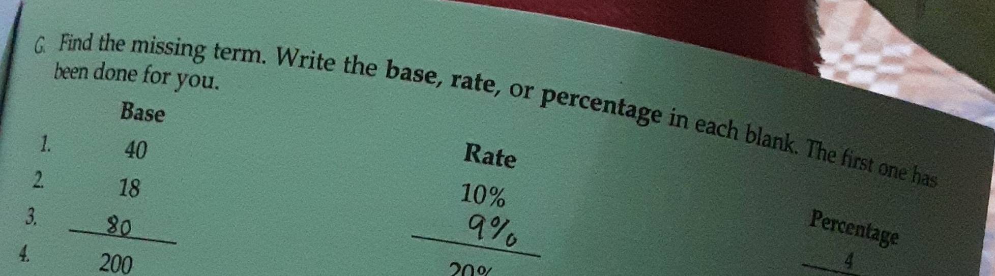 been done for you. 
G. Find the missing term. Write the base, rate, or percentage in each blank. The first one has 
Base 
1.
40
Rate 
2
10%
3. 
Percentage 
4. 
_
20
_ ^m