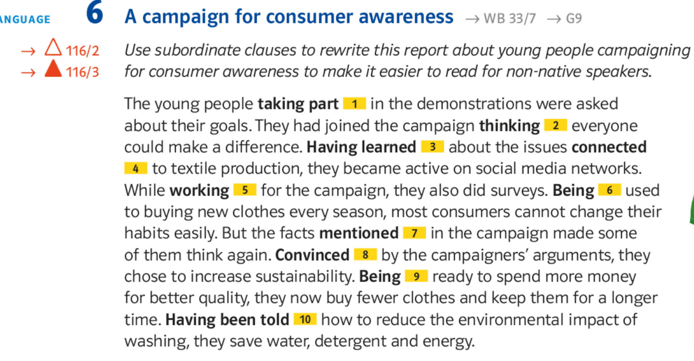 NGUAGE 6 A campaign for consumer awareness WB 33/7 G9
116/2 Use subordinate clauses to rewrite this report about young people campaigning
116/3 for consumer awareness to make it easier to read for non-native speakers. 
The young people taking part o in the demonstrations were asked 
about their goals. They had joined the campaign thinking 2 everyone 
could make a difference. Having learned 34 about the issues connected
48 to textile production, they became active on social media networks. 
While working 15 for the campaign, they also did surveys. Being 16 used 
to buying new clothes every season, most consumers cannot change their 
habits easily. But the facts mentioned 7 in the campaign made some 
of them think again. Convinced 8 by the campaigners’ arguments, they 
chose to increase sustainability. Being 9 ready to spend more money 
for better quality, they now buy fewer clothes and keep them for a longer 
time. Having been told ⑩ how to reduce the environmental impact of 
washing, they save water, detergent and energy.