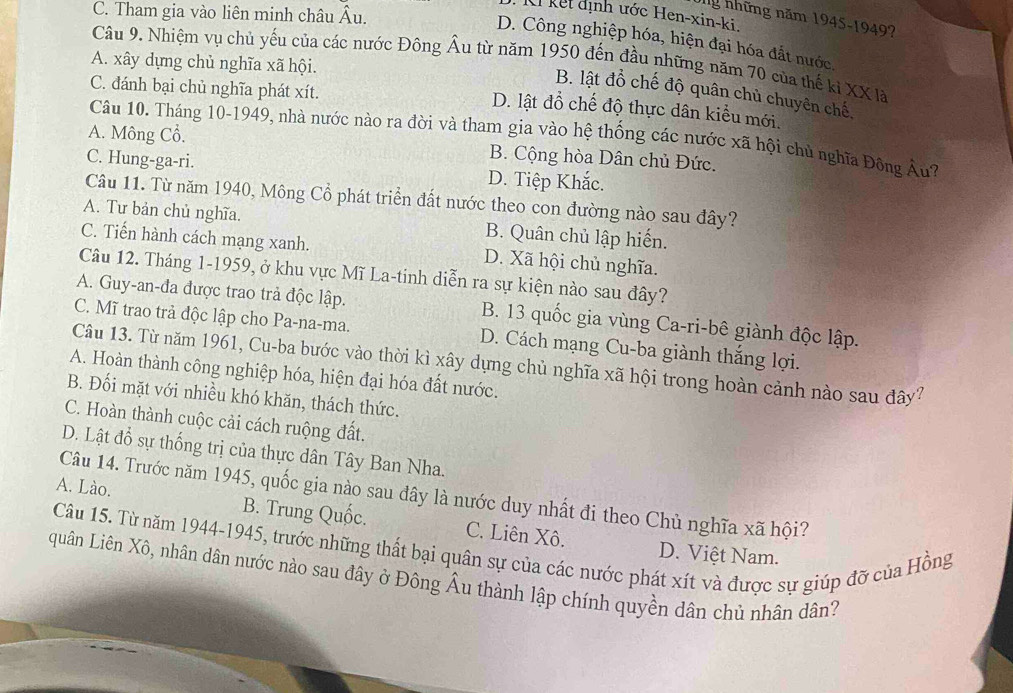 C. Tham gia vào liên minh châu Âu.
kết định ước Hen-xin-ki.
g những năm 1945-1949?
D. Công nghiệp hóa, hiện đại hóa đất nước,
Câu 9. Nhiệm vụ chủ yếu của các nước Đông Âu từ năm 1950 đến đầu những năm 70 của thế kỉ XX là
A. xây dựng chủ nghĩa xã hội.
C. đánh bại chủ nghĩa phát xít.
B. lật đồ chế độ quân chủ chuyên chế,
D. lật đổ chế độ thực dân kiểu mới.
Câu 10. Tháng 10-1949, nhà nước nào ra đời và tham gia vào hệ thống các nước xã hội chủ nghĩa Đông Âu?
A. Mông Cổ. B. Cộng hòa Dân chủ Đức.
C. Hung-ga-ri. D. Tiệp Khắc.
Câu 11. Từ năm 1940, Mông Cổ phát triển đất nước theo con đường nào sau đây?
A. Tư bản chủ nghĩa. B. Quân chủ lập hiến.
C. Tiến hành cách mạng xanh. D. Xã hội chủ nghĩa.
Câu 12. Tháng 1-1959, ở khu vực Mĩ La-tinh diễn ra sự kiện nào sau đây?
A. Guy-an-đa được trao trả độc lập. B. 13 quốc gia vùng Ca-ri-bê giành độc lập.
C. Mĩ trao trả độc lập cho Pa-na-ma. D. Cách mạng Cu-ba giành thắng lợi.
Câu 13. Từ năm 1961, Cu-ba bước vào thời kì xây dựng chủ nghĩa xã hội trong hoàn cảnh nào sau đây?
A. Hoàn thành công nghiệp hóa, hiện đại hóa đất nước.
B. Đối mặt với nhiều khó khăn, thách thức.
C. Hoàn thành cuộc cải cách ruộng đất.
D. Lật đổ sự thống trị của thực dân Tây Ban Nha.
Câu 14. Trước năm 1945, quốc gia nào sau đây là nước duy nhất đi theo Chủ nghĩa xã hội?
A. Lào. B. Trung Quốc. C. Liên Xô.
Câu 15. Từ năm 1944-1945, trước những thất bại quân sự của các nước phát xít và được sự giúp đỡ của Hồng D. Việt Nam.
quân Liên Xô, nhân dân nước nào sau đây ở Đông Âu thành lập chính quyền dân chủ nhân dân?