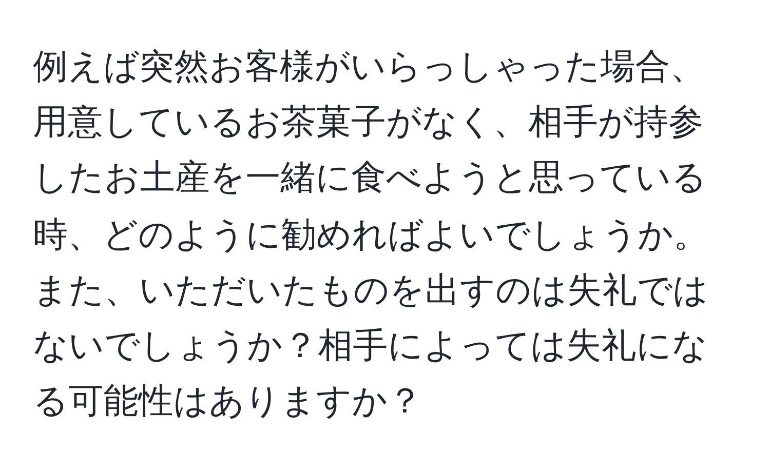 例えば突然お客様がいらっしゃった場合、用意しているお茶菓子がなく、相手が持参したお土産を一緒に食べようと思っている時、どのように勧めればよいでしょうか。また、いただいたものを出すのは失礼ではないでしょうか？相手によっては失礼になる可能性はありますか？