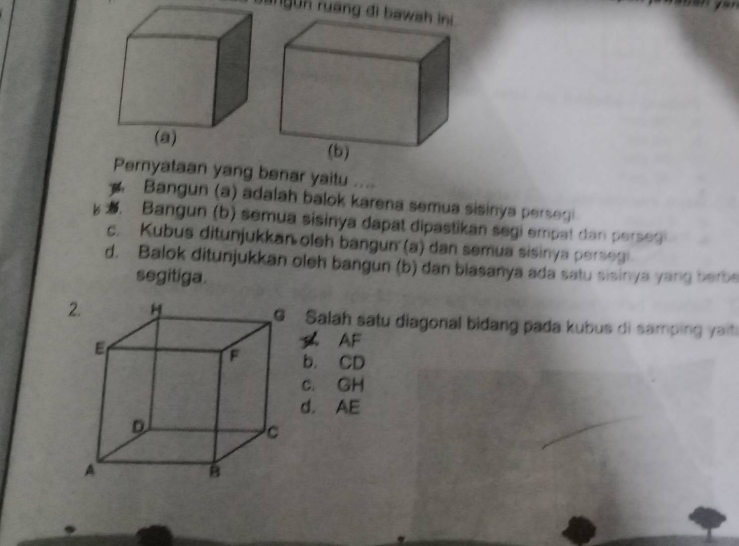 bangun ruang đi bawah ini
Pernyataan yang benar yaitu ....
Bangun (a) adalah balok karena semua sisinya persegi. Bangun (b) semua sisinya dapat dipastikan segi empat dan perses
c. Kubus ditunjukkan oleh bangun (a) dan semua sisinya persegi
d. Balok ditunjukkan oleh bangun (b) dan biasanya ada satu sisinya yang berbe
segitiga.
Salah satu diagonal bidang pada kubus di samping yait
AF
b. CD
c. GH
d. AE