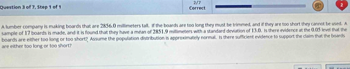 of 7. Step 1 of 1 Correct 2/7 2 
A lumber company is making boards that are 2856.0 millimeters tall. If the boards are too long they must be trimmed, and if they are too short they cannot be used. A 
sample of 17 boards is made, and it is found that they have a méan of 2851.9 millimeters with a standard deviation of 13.0. Is there evidence at the 0.05 level that the 
boards are either too long or too short? Assume the population distribution is approximately normal. Is there sufficient evidence to support the claim that the boards 
are either too long or too short?