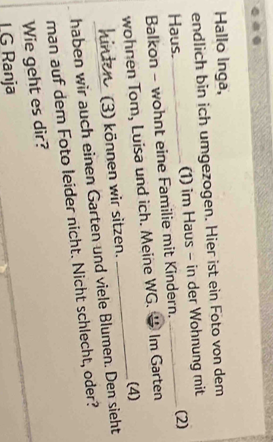 Hallo Inga, 
endlich bin ich umgezogen. Hier ist ein Foto von dem 
Haus. _(1) im Haus - in der Wohnung mit 
(2) 
Balkon - wohnt eine Familie mit Kindern. 
wohnen Tom, Luisa und ich. Meine WG. Im Garten 
(4) 
hinter (3) können wir sitzen. 
haben wir auch einen Garten und viele Blumen. Den sieht 
man auf dem Foto leider nicht. Nicht schlecht, oder? 
Wie geht es dir? 
LG Ranja