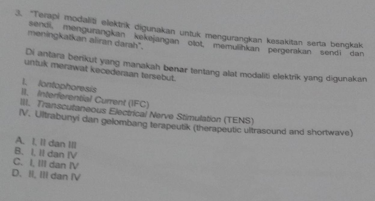 “Terapi modaliti elektrik digunakan untuk mengurangkan kesakitan serta bengkak
sendi, mengurangkan kekejangan otot, memulihkan pergerakan sendi dan
meningkatkan aliran darah".
Di antara berikut yang manakah benar tentang alat modaliti elektrik yang digunakan
untuk merawat kecederaan tersebut.
1. lontophoresis
II. Interferential Current (IFC)
III. Transcutaneous Electrical Nerve Stimulation (TENS)
IV. Ultrabunyi dan gelombang terapeutik (therapeutic ultrasound and shortwave)
A. I, I1 dan III
B、 I, II dan IV
C. I, III dan IV
D. II, III dan IV