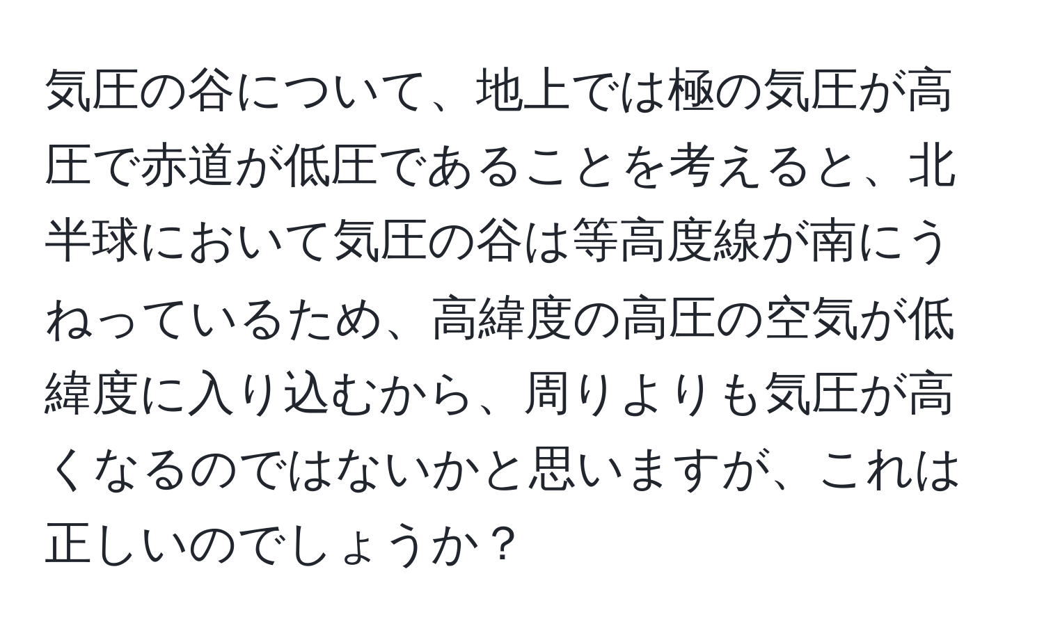 気圧の谷について、地上では極の気圧が高圧で赤道が低圧であることを考えると、北半球において気圧の谷は等高度線が南にうねっているため、高緯度の高圧の空気が低緯度に入り込むから、周りよりも気圧が高くなるのではないかと思いますが、これは正しいのでしょうか？