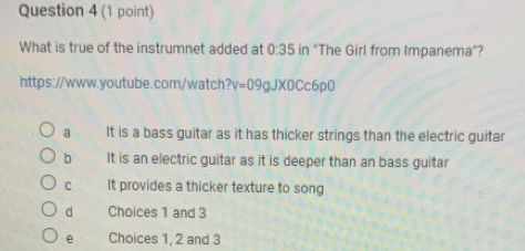 What is true of the instrumnet added at 0:35 in "The Girl from Impanema"?
https://www.youtube.com/watch ?v=09gJ* 0Cc6p0
a It is a bass guitar as it has thicker strings than the electric guitar
b It is an electric guitar as it is deeper than an bass guitar
C It provides a thicker texture to song
d Choices 1 and 3
e Choices 1, 2 and 3