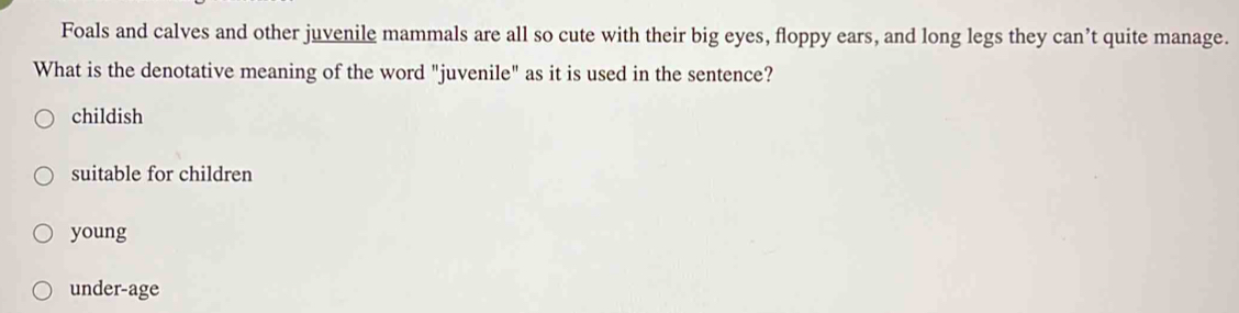 Foals and calves and other juvenile mammals are all so cute with their big eyes, floppy ears, and long legs they can’t quite manage.
What is the denotative meaning of the word "juvenile" as it is used in the sentence?
childish
suitable for children
young
under-age