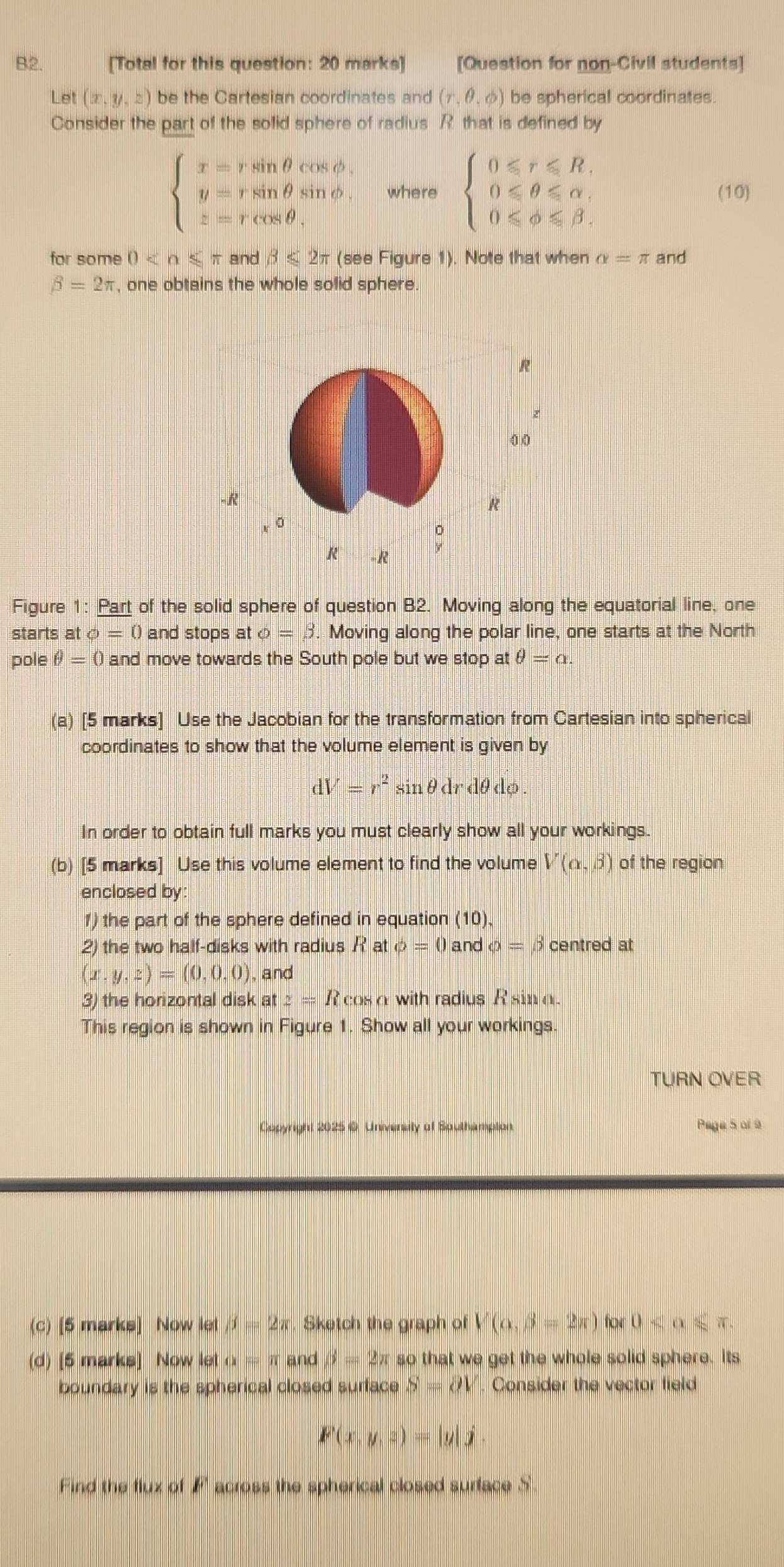 B2.     [Total for this question: 20 marks] [Question for non-Civil students]
Let (x,y,z) be the Cartesian coordinates and (r,θ ,phi ) be spherical coordinates.
Consider the part of the solid sphere of radius R that is defined by
beginarrayl x=rsin θ cos θ , y=rsin θ sin θ , z=rcos θ .endarray. where beginarrayl 0≤slant r≤slant R, 0≤slant θ ≤slant alpha , 0≤slant phi ≤slant beta .endarray. (10)
for some 0 and beta ≤ 2π (see Figure 1). Note that when alpha =π and
beta =2π , one obtains the whole solid sphere.
Figure 1: Part of the solid sphere of question B2. Moving along the equatorial line, one
starts at phi =0 and stops at o=beta. Moving along the polar line, one starts at the North
pole θ =0 and move towards the South pole but we stop at θ =alpha .
(a) [5 marks] Use the Jacobian for the transformation from Cartesian into spherical
coordinates to show that the volume element is given by
dV=r^2sin θ drdθ dphi .
In order to obtain full marks you must clearly show all your workings.
(b) [5 marks] Use this volume element to find the volume V(alpha ,beta ) of the region
enclosed by
1) the part of the sphere defined in equation (10).
2) the two half-disks with radius Rat phi =0 and phi =beta centred at
(x,y,z)=(0,0,0) , and
3) the horizontal disk at z=Rcos a with radius R sin o.
This region is shown in Figure 1. Show all your workings.
TURN OVER
Copyright 2025 0. Univensity of Southampion Paga 5 ai 9
(c) [5 marks] Now let beta =2π. Sketch the graph of V(alpha ,beta =2π )for0
(d) [5 marks] Now let a=π and beta =2π sc o that we get the whole solid sphere. Its
boundary is the spherical closed surface S=partial V. Consider the vector field
F(x,y,z)=|y|j.
Find the flux of F across the spherical closed surface S.