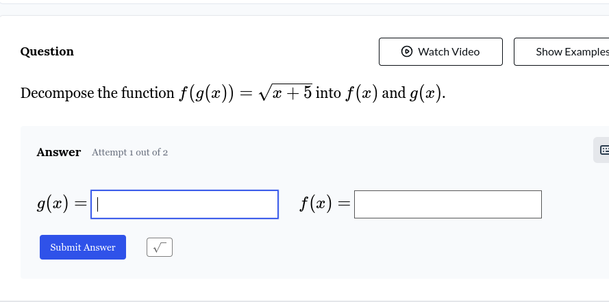 Question Watch Video Show Examples 
Decompose the function f(g(x))=sqrt(x+5) into f(x) and g(x). 
Answer Attempt 1 out of 2
g(x)=□ f(x)=□
Submit Answer sqrt()