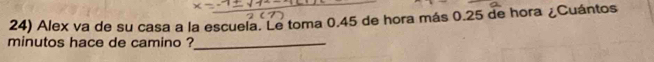 Alex va de su casa a la escuela. Le toma 0.45 de hora más 0.25 de hora ¿Cuántos 
minutos hace de camino ?_