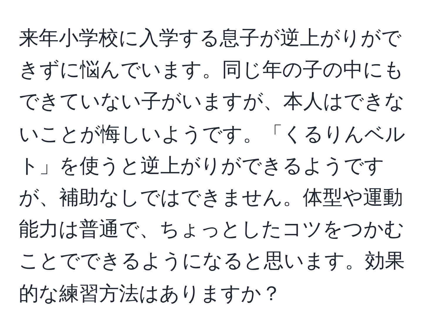 来年小学校に入学する息子が逆上がりができずに悩んでいます。同じ年の子の中にもできていない子がいますが、本人はできないことが悔しいようです。「くるりんベルト」を使うと逆上がりができるようですが、補助なしではできません。体型や運動能力は普通で、ちょっとしたコツをつかむことでできるようになると思います。効果的な練習方法はありますか？