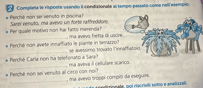 Completa le risposte usando il condizionale al tempo passato come nell’esempio. 
Perché non sei venuto in piscina? 
Sarei venuto, ma avevo un forte raffreddore. 
Per quale motivo non hai fatto merenda? 
_, ma avevo fretta di usc 
Perché non avete innaffiato le piante in terrazzo? 
_ 
se avessimo trovato l’i 
Perché Carla non ha telefonato a Sara? 
_ 
, ma aveva il cellulare scarico. 
Perché non sei venuto al circo con noi? 
_ 
, ma avevo troppi compiti da eseguire. 
ondizionale, poi riscrivili sotto e analizzali.