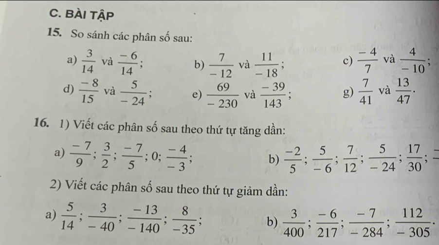 BÀI tậP 
15. So sánh các phân số sau: 
c) 
a)  3/14  và  (-6)/14 ; b)  7/-12  và  11/-18 ;  (-4)/7  và  4/-10 ; 
d)  (-8)/15  và  5/-24 ; e)  69/-230  và  (-39)/143 ; g)  7/41  và  13/47 . 
16. 1) Viết các phân số sau theo thứ tự tăng dần: 
a)  (-7)/9 ;  3/2 ;  (-7)/5 ; 0;  (-4)/-3 ;  (-2)/5 ;  5/-6 ;  7/12 ;  5/-24 ;  17/30 
b) 
2) Viết các phân số sau theo thứ tự giảm dần: 
a)  5/14 ;  3/-40 ;  (-13)/-140 ;  8/-35 ; 
b)  3/400 ;  (-6)/217 ;  (-7)/-284 ;  112/-305  ·