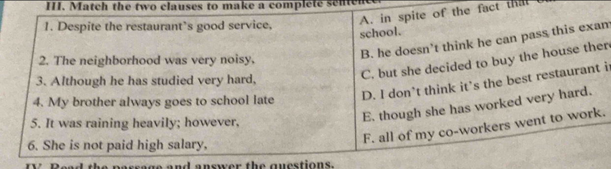 Match the two clauses to make a complete senter
A. in spite of the fact thal
1. Despite the restaurant’s good service,
school.
B. he doesn’t think he can pass this exan
2. The neighborhood was very noisy,
3. Although he has studied very hard,
C. but she decided to buy the house ther
4. My brother always goes to school late
D. I don’t think it’s the best restaurant i
5. It was raining heavily; however,
E. though she has worked very hard.
F. all of my co-workers went to work.
6. She is not paid high salary,
assage and answer the guestions.